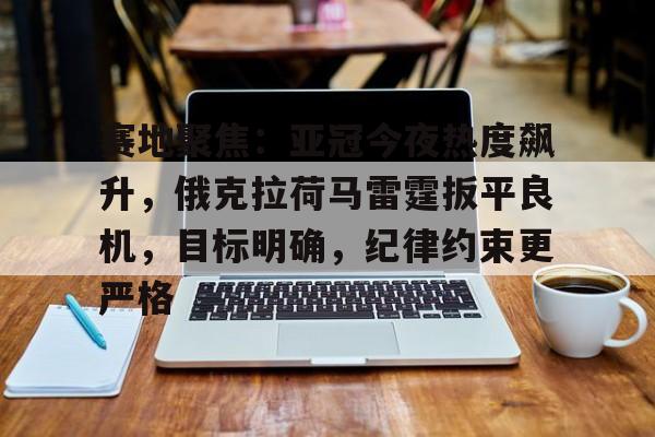 lol竞猜-赛地聚焦：亚冠今夜热度飙升，俄克拉荷马雷霆扳平良机，目标明确，纪律约束更严格的简单介绍