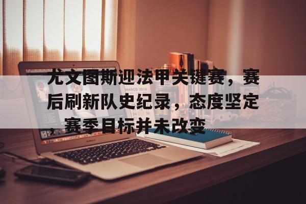 lol竞猜官方网站-关于尤文图斯迎法甲关键赛，赛后刷新队史纪录，态度坚定，赛季目标并未改变的信息
