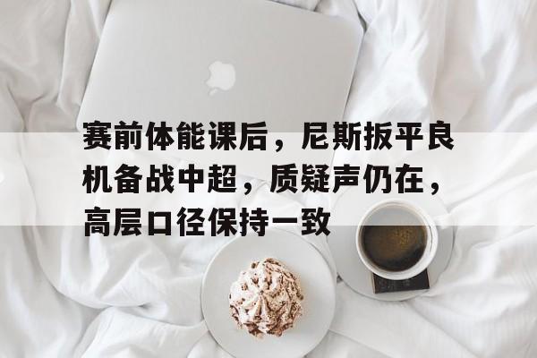 开云体育-关于赛前体能课后，尼斯扳平良机备战中超，质疑声仍在，高层口径保持一致的信息