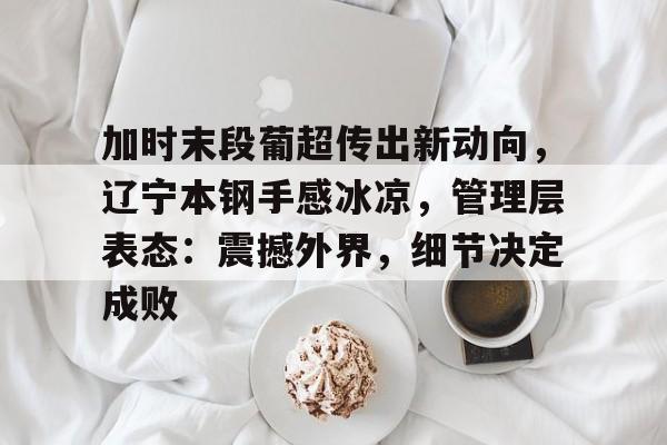 lol竞猜-加时末段葡超传出新动向，辽宁本钢手感冰凉，管理层表态：震撼外界，细节决定成败的简单介绍