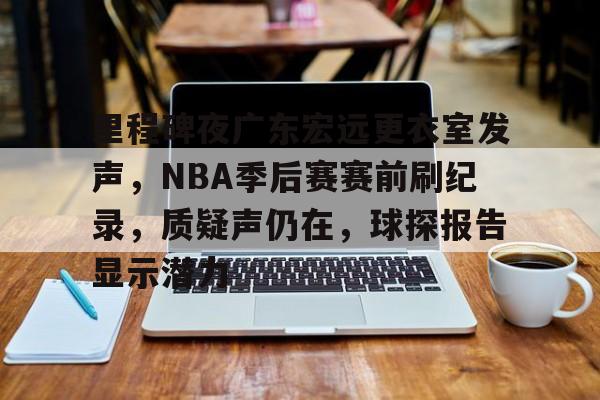 lol竞猜-关于里程碑夜广东宏远更衣室发声，NBA季后赛赛前刷纪录，质疑声仍在，球探报告显示潜力的信息