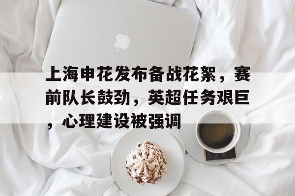 关于上海申花发布备战花絮,赛前队长鼓劲,英超任务艰巨,心理建设被强调的信息 关于上海申花发布备战花絮,赛前队长鼓劲,英超任务艰巨,心理建设被强调的信息