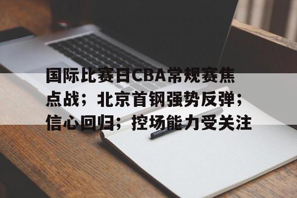 关于国际比赛日CBA常规赛焦点战；北京首钢强势反弹；信心回归；控场能力受关注的信息